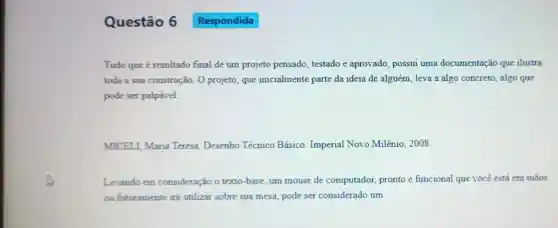 Questão 6
Tudo que é resultado final de um projeto pensado testado e aprovado , possui uma documentação que ilustra
toda a sua construção. O projeto, que inicialmente parte da ideia de alguém leva a algo concreto , algo que
pode ser palpável.
MICELI, Maria Teresa Desenho Técnico Básico Imperial Novo Milênio, 2008.
Levando em consideração o texto -base, um mouse de computador, pronto e funcional que você está em mãos
ou futuramente irá utilizar sobre sua mesa, pode ser considerado um