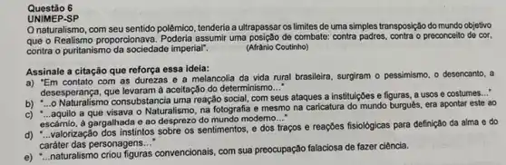 Questão 6
UNIMEP.SP
naturalismo, com seu sentido polêmico, tenderia a ultrapassar os limites de uma simples transposição do mundo objetivo
que o Realismo proporcionava assumir uma posição de combate contra padres, contra o preconceito de cor,
contra o puritanismo da sociedade imperial".	(Afrânio Coutinho)
Assinale a citação que reforça essa ideia:
a) "Em contato com as durezas e a melancolia da vida rural brasileira, surgiram o pessimismo o desencanto, a
desesperança, que levaram à aceitação do determinismo
__
consubstancia uma reação social com seus ataques a instituições e figuras, a usos e costumes...
a que visava o Naturalismo na fotografia e mesmo na caricatura do mundo burgués era apontar este ao
escárnio, à gargalhada e ao desprezo do mundo modemo
__
valorização dos instintos sobre os sentimentos, e dos traços e reações fisiológicas para definição da alma e do
caráter das personagens __
e) __
naturalismo criou figuras convencionals com sua preocupação falaciosa de fazer ciência.