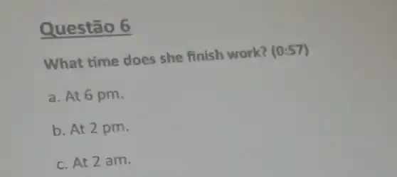 Questão 6
What time does she finish work? (0:57)
a. At 6 pm.
b. At 2 pm.
c. At 2 am.