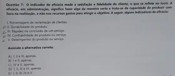 Questão 7: 0 indicador de eficácia mede a satisfação e fidelidade do cliente, o que se reflete no lucro. A
eficácia, em administração, significa fazer algo da maneira certa e trata-se da capacidade de produzir com
foco na realização, e não nos recursos gastos para atingir o objetivo A seguir, alguns indicadores de eficácia:
1. Porcentagem de reclamação de clientes.
¿'II. Durabilidade do produto.
L III. Rapidez na conclusãc de um serviço.
i. IV. Confiabilidade do produto ou serviço.
L V. Desempenho do produto ou serviço.
Assinale a alternativa correta:
A) I, II e III , apenas.
B) Ie II, apenas.
C) IV e V, apenas.
D) I,II, III e IV, apenas.
E) I, II, III , IV e V.