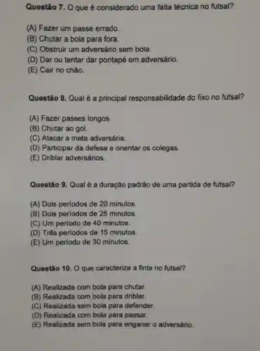 Questão 7. 0 que é considerado uma falta técnica no futsal?
(A) Fazer um passe errado.
(B) Chutar a bola para fora.
(C) Obstruir um adversário sem bola.
(D) Dar ou tentar dar pontapé em adversário.
(E) Cair no chão.
Questão 8. Qual é a principal responsabilidade do fixo no futsal?
(A) Fazer passes longos.
(B) Chutar ao gol.
(C) Atacar a meta adversária.
(D) Participar da defesa e orientar os colegas.
(E) Driblar adversários.
Questão 9. Qual é a duração padrão de uma partida de futsal?
(A) Dois períodos de 20 minutos.
(B) Dois períodos de 25 minutos.
(C) Um período de 40 minutos.
(D) Três períodos de 15 minutos.
(E) Um período de 30 minutos.
Questão 10. 0 que caracteriza a finta no futsal?
(A) Realizada com bola-para chutar.
(B) Realizada com bola para driblar.
(C) Realizada sem bola para defender.
(D) Realizada com bola para passar.
(E) Realizada sem bola para enganar o adversário.