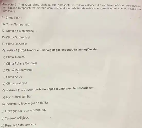 Questão 7 (1,0)Qual clima asiático que as quatro estações do ano bem definidas, com invernos
com baixas temperaturas , verões com temperaturas médias elevadas e temperaturas amenas no outono ena
primavera.
A- Clima Polar
B- Clima Temperado
C- Clima de Montanhas
D- Clima Subtropical
E- Clima Desértico
Questão 8(1,0) A tundra é uma vegetação encontrada em regiōes de:
a) Clima Tropical
b) Clima Polar e Subpolar
c) Clima Mediterrâneo
d) Clima Árido
e) Clima desértico
Questão 9(1,0)
A economia do Japão é amplamente baseada em:
a) Agricultura familiar
b) Indústria e tecnologia de ponta
c) Extração de recursos naturais
d) Turismo religioso
e) Prestação de serviços