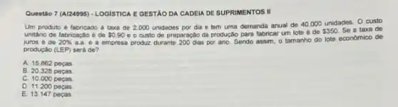 Questão 7 (AI24995) - LoGisnic E GESTÃO DA CADEIA DE SUPRIMENTOS II
Um produto é fabricado a taxa de 2000 unidades por dia e tem uma demanda anual de 40.000 unidades O custo
unitârio de fabricação é de 0.90 e o custo de preparação da produção para fabricar um lote é de
 350 Se a taxa de
juros é de 20%  a.a. e a empresa produz durante 200 dias por ano. Sendo assim, 0 tamanho do lote economico de
produção (LEP) será de?
A. 15.862 peças
B. 20.328 pecas
C. 10.000 pecas
D. 11.200 pecas
E. 13.147 pecas