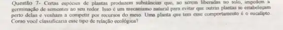 Questão 7- Certas espécies de plantas produzem substâncias que,ao serem liberadas no solo , impedem a
germinação de sementes ao seu redor. Isso é um mecanismo natural para evitar que se estabeleçam
perto delas e venham a competir por recursos do meio. Uma planta que tem esse comportamento acute (e)0 eucalipto
Como você classificaria esse tipo de relação ecológica?