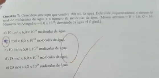 Questão 7: Considere um copo que contém 180 mL de água. Determine respectivamente, o numero de
mol de moléculas de água e o número de moléculas de água.
Massas atomicas=H=1,0;O=16
Número de Avogadro=6,0times 10^23 densidade da hat (a)gua=1,0g/mL
a) 10 mol e 6,0times 10^24moleculas de água.
(1) mole 6,0times 10^24moleculas de ágyá.
c) 10 mol e 5,0times 10^23moleculas de água.
d) 18 mol e 6,0times 10^24moleculas de água.
e) 20 mol e 1,2times 10^25moleculas de água.