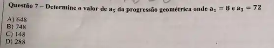 Questão 7 -Determine o valor de
a_(5) da progressão geométrica onde a_(1)=8 e a_(3)=72
A) 648
B) 748
C) 148
D) 288