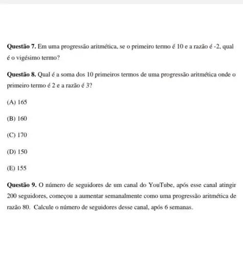 Questão 7. Em uma progressão aritmética, se o primeiro termo é 10 e a razão acute (e)-2. , qual
é o vigésimo termo?
Questão 8. Qual é a soma dos 10 primeiros termos de uma progressão aritmética onde o
primeiro termo é 2 e a razão é 3?
(A) 165
(B) 160
(C) 170
(D) 150
(E) 155
Questão 9. O número de seguidores de um canal do YouTube, após esse canal atingir
200 seguidores, começou a aumentar semanalmente como uma progressão aritmética de
razão 80. Calcule o número de seguidores desse canal, após 6 semanas.