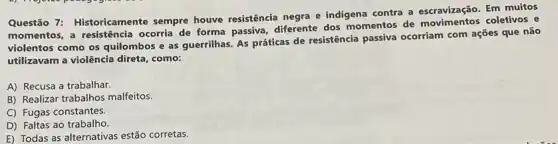 Questão 7: Historicamente sempre houve resistência negra e indigena contra a escravização. Em muitos
momentos, a resistência ocorria de forma passiva diferente dos momentos de movimentos coletivos e
violentos como os quilombos e as guerrilhas. As práticas de resistência passiva ocorriam com ações que não
utilizavam a violência direta como:
A) Recusa a trabalhar.
B) Realizar trabalhos malfeitos.
C) Fugas constantes.
D) Faltas ao trabalho.
E) Todas as alternativas estão corretas.