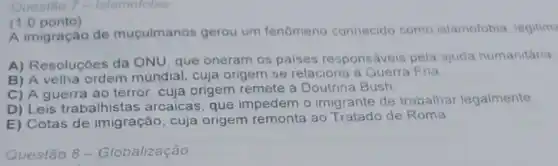 Questão 7 - Islamofobia
(1.0 ponto)
A imigração de muçulmanos gerou um fenomeno conhecido como islamofobia legitim
A) Resoluçóes da ONU, que oneram os paises responsáveis pela ajuda humanitária
B) A velha ordem mundial, cuja origem se relaciona a Guerra Fria
C) A guerra ao terror, cuja origem remete à Doutrina Bush.
D) Leis trabalhistas arcaicas, que impedem o imigrante de trabalhar legalmente
E) Cotas de imigração, cuja origem remonta ao Tratado de Roma
Questão 8 -Globalização