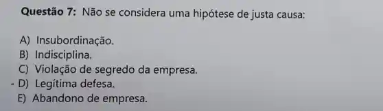 Questão 7 : Não se considera uma hipótese de justa causa:
A)Insubordinação.
B)Indisciplina.
C) Violação de segredo da empresa.
D) Legítima defesa.
E) Abandono de empresa.