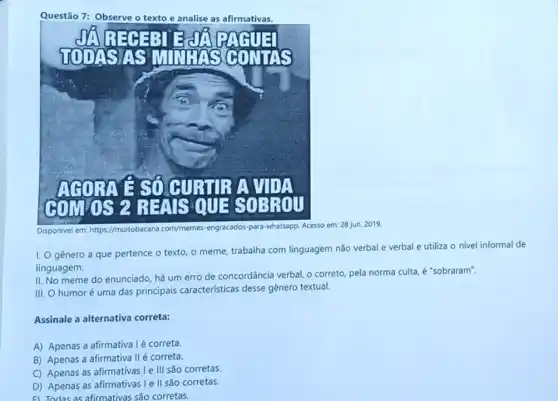 Questão 7: Observe	analise as afirmativas.
Disponivel em: https//muitobacana com/memes mes-engracados-para-whatsapp. Acesso em: 28 jun. 2019.
I. Ogênero a que pertence o texto, o meme,
ne, trabalha com linguagem não verbal e verbal e utiliza o nivel informal de
linguagem.
II. No meme do enunciado, há um erro de concordância verbal, o correto, pela norma culta é "sobraram".
III. O humoré uma das principais caracteristicas desse gênero textual.
Assinale a alternativa correta:
A) Apenas a afirmativa I é correta.
B) Apenas a afirmativa II é correta.
C) Apenas as afirmativas Ie III são corretas.
D) Apenas as afirmativas Ie II são corretas.
F) Todas as afirmativas são corretas.