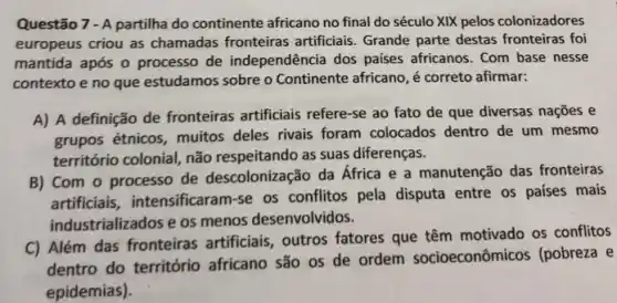 Questão 7 - A partilha do continente africano no final do século XIX pelos colonizadores
europeus criou as chamadas fronteiras artificiais. Grande parte destas fronteiras foi
mantida após o processo de independência dos países africanos. Com base nesse
contexto e no que estudamos sobre o Continente africano, é correto afirmar:
A) A definição de fronteiras artificiais refere-se ao fato de que diversas nações e
grupos étnicos, muitos deles rivais foram colocados dentro de um mesmo
território colonial, não respeitando as suas diferenças.
B) Com o processo de descolonização da África e a manutenção das fronteiras
artificiais, intensificaram-se os conflitos pela disputa entre os países mais
industrializados e os menos desenvolvidos.
C) Além das fronteiras artificiais, outros fatores que têm motivado os conflitos
dentro do território africano são os de ordem socioeconômicos (pobreza e
epidemias).