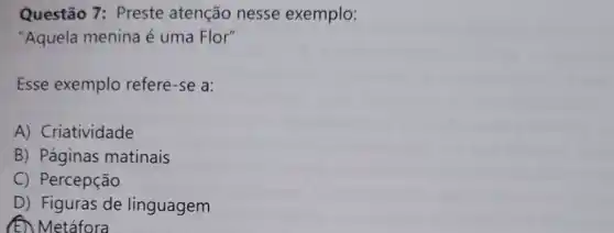 Questão 7: Preste atenção nesse exemplo:
"Aquela menina é uma Flor"
Esse exemplo refere-se a:
A) Criatividade
B) Páginas matinais
C) Percepção
D) Figuras de linguagem
(E) Metáfora