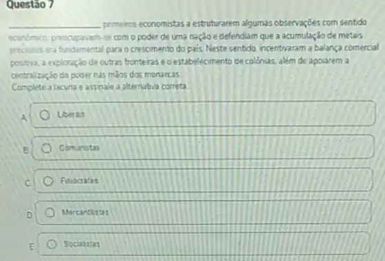 Questão 7
__ primeiros economistas a estruturarem algumas observarjoes com sentido
economico preocupavan-se com o poder de uma nação e defendiam que a acumulação de metais
process era fundamental para o crescimento do pais Neste sentido, incentivaram a balança comercial
positiva, a exploração de outras fronteras eoestabelecimento de colónias, além de apoiarem a
centralização do poder nas malos dos monarcas.
Complete a lacuna e assinale a alternativa correta
Liberais
Comunistas
Fisiocratas
Mercantistas
Socialistas