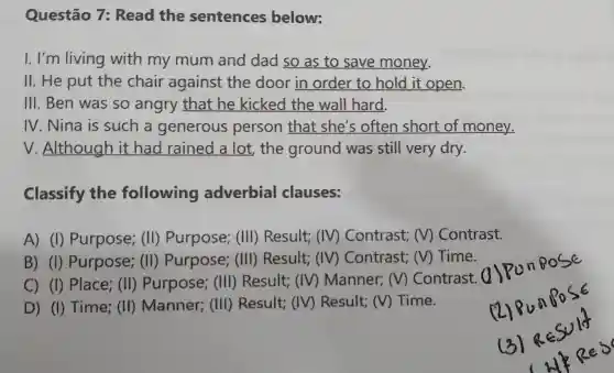 Questão 7: Read the sentences below:
I. I'm living with my mum and dad so as to save money.
II. He put the chair against the door in order to hold it open.
III. Ben was so angry that he kicked the wall hard.
IV. Nina is such a generous person that she's often short of money.
V. Although it had rained a lot,the ground was still very dry.
Classify the following adverbial clauses:
A) (I)Purpose; (II)Purpose; (III)Result; ( (IV) Contrast;(V) Contrast.
B) (I)Purpose; (II)Purpose; (III)Result; ( ) Contrast; ( (V) Time.
C) (I) Place;(II) Purpose;(III) Result;(IV) Manner;m ) Contrast. (
D) (I) Time;(II) Manner;(III) Result; ( ) Result; ( ) Time.