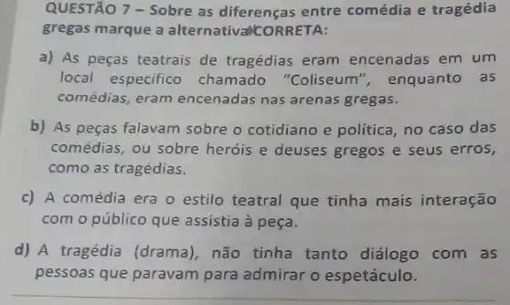 QUESTÃO 7 - Sobre as diferenças entre comédia e tragédia
gregas marque a alternativallc RRETA:
a) As peças teatrais de tragédias eram encenadas em um
local especifico chamado "Coliseum ", enquanto as
comédias, eram encenadas nas arenas gregas.
b) As peças falavam sobre o cotidiano e política, no caso das
comédias, ou sobre heróis e deuses gregos e seus erros,
como as tragédias.
c) A comédia era o estilo teatral que tinha mais interação
com o público que assistia à peça.
d) A tragédia (drama)não tinha tanto diálogo com as
pessoas que paravam para admirar o espetáculo.