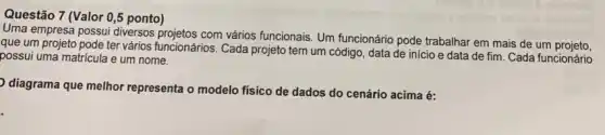 Questão 7 (Valor 0 ,5 ponto)
Uma empresa possui diversos com vários funcionais. Um funcionário pode trabalhar em mais de um projeto.
que um projeto pode ter vários funcionários. Cada projeto tem um código data de inicio e data de fim. Cada funcionário
possui uma matricula e um nome.
diagrama que melhor representa o modelo físico de dados do cenário acima é: