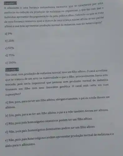 Questão 7
0 albinismo é uma herança autossômica recessiva, que se caracteriza por uma
ausência ou redução da produção de melanina no organismo, o que faz com que o
individuo apresente despigmentação da pele, pelos e olhos. Sabendo-se que se trata
de uma herança recessiva qual a chance de uma críança nascer albina se seu pai for
albino e sua mãe apresentar produção normal de melanina, mas for heterozigota?
a) 0% 
b) 25% 
c) 50% 
d) 75% 
e) 100% 
Questão
Um casal, com produção de melanina normal, teve um filho albino. 0 casal acreditou
que se tratava de um erro na maternidade e que o filho provavelmente, havia sido
trocado, pois seria impossivel que pessoas com produção normal de melanina
tivessem um filho com essa desordem genética. 0 casal está certo em suas
suposições?
a) Sim, pois, para se ter um filho albino, obrigatoriamente, o pai ou a mãe devem ser
albinos.
b) Sim, pois, para se ter um filho albino, o pai e a mãe também devem ser albinos.
c) Não, pois pais homozigotos recessivos podem ter um filho albino.
d) Não, pois pais homozigotos dominantes podem ter um filho albino.
e) Não, pois pais heterozigotos podem apresentar produção normal de melanina eo
alelo para o albinismo.