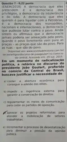 Questão 7-0,22 ponto
(ENEM/2018)A democracia que eles
pretendem é a democracia dos
privilégios, a democracia da intolerância
e do ódio A democracia que eles
querem é para liquidar com a Petrobras,
democracia dos monopólios,
nacionais e internacionais , a democracia
que pudesse lutar contra o povo . Ainda
ontem eu afirmava que a democracia
jamais poderia ser ameaçada pelo povo,
quando o povo livremente vem para as
praças - as praças que são do povo . Para
as ruas - que são do povo.
Disponível em www .revistadehistoria .com.br/
secao/artigos/discurso -de-joaogoulart -no-comicio-
da-central . Acessado em :29 out. 2015.
Em um momento de radicalização
política, a retórica no discurso do
presidente , João Goulart,proferido
no comício da Central do Brasil,
buscava justificar a necessidade de
a) conter a abertura econômica para
conseguir a adesão das elites.
b) impedir a ingerência externa para
garantir a conservação de direitos.
C)regulamentar os meios de comunicação
para coibir os partidos de oposição.
aprovar os reformistas para
atender a mobilização de setores
trabalhistas.
e) incrementar o processo de desestatização
para diminuir a pressão da opinião
pública.