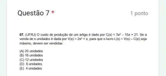 Questão 7
07. (UFRJ) O custo de produção de um artigo é dado por C(x)=3x^2-15x+21 . Se a
venda de x unidades é dada por V(x)=2x^2+x para que o lucro L(x)=V(x)-C(x) seja
máximo, devem ser vendidas:
(A) 20 unidades
(B) 16 unidades
(C) 12 unidades
(D) 8 unidades
(E) 4 unidades
1 ponto