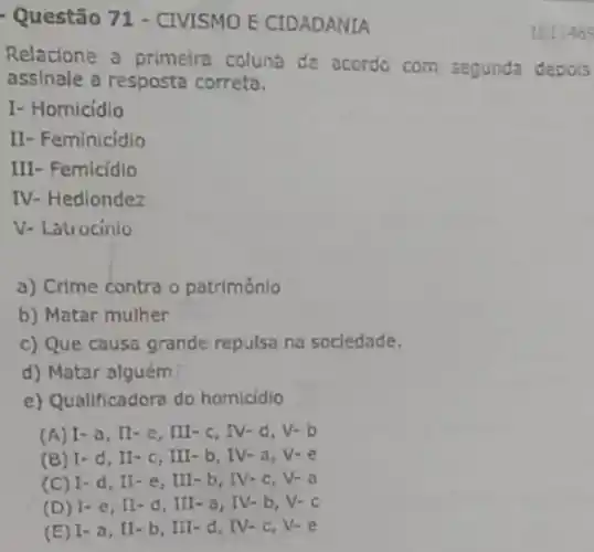 Questão 71 - CIVISMO E CIDADANIA
Relacione a primeira coluna de acordo com segunda depois
assinale a resposta correta.
I- Homicidio
II- Feminicidio
III- Femicidio
IV- Hedlondez
V- Latrocinio
a) Crime contra o patrimônio
b) Matar mulher
c) Que causa grande repulsa na sociedade.
d) Matar alguém
e) Qualificadora do homicidio
(A) 1-a, II-e, III c. IV-d, V-b
(B) I -d, II-c, III b. IV-a
(C) I -d, It-e, III - b, IV-c, V- a
(D) I-e, II-d, III - o, IV-b, V-c
(E) I - a, II-b , III-d IV-C