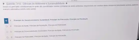 Questão 7/10 - Ciências do Ambiente e Sustentabilidade
Dentre os principios constitucionals os quais são considerados colunas estruturais do diretto ambiental, responsáveis em constituti idelas centrais de determinado sistema, podemos
marcar a allernativa correta como sendo
A
Principio do Desenvolvimento Sustentável, Principlo da Precaução Principio da Prevenção;
B Principio da Ajuda Principio da Prevenção, Principio da Publicidade:
C Principio do DeservoNiment Sustentável. Principio da Ajuda Princlpio da Prevenção:
D
Principio da Publicidade, Principo da Ajuda, Principio da Precaução,