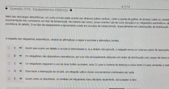 - Questão 7/10 - Equipamentos Elétricos
Além das descargas atmosféricas, um curto-circuito pode ocorrer por diversos outros motivos, como a queda de galhos de arvores sobre os condut
movimentação dos condutores em dias de tempestade Na maioria das vezes esses eventos são de curta duração e os religadores automáticos sã
ocorrência do defeito. Esse tipo de equipamento é tipicamente usado em circuitos de média tensão, especialmente em subestações de distribuição
A respeito dos religadores automáticos, analise as afirmativas a seguir e assinale a alternativa correta
A
4) Assim que ocorre um defeito o circuito é interrompido e, se o defeito não persistir o religador envia um sinal ao centro de operaçõe
B 16
Os religadores são dispositivos monofásicos, por isso são principalmente utilizados em redes de distribuição com cargas de baixa re
4) Os religadores requerem o uso de duas fontes auxiliares, uma CC para o sistema de abertura e outra fonte CA para alimentar o mot
D 4. Para fazer a interrupção do circuito, um religador utiliza chaves seccionadoras controladas por rádio
E 4 Assim como os disjuntores os modelos de religadores mais utilizados atualmente, são isolados a óleo.