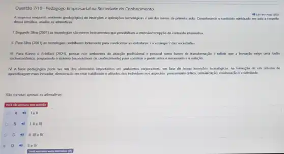 Questão 7/10 - Pedagogo Empresarial na Sociedade do Conhecimento
4) Lerem vozalta
A empress enquanto ambiente (pedagógico) de inserções e aplicaçbes lecnologicas é um dos temas da primaira ada. Considerando o contedido ministrado em aula a respeito
dessa tematica, analise as afirmativas
1. Segundo Siva (2001)as tecnologias são meros instrumentos que possibilitam a emiss/Sofrecepção de contedido informative
II. Para Siva (2001)as tecnologias contribuem fortemente para condidonar as estruturas ? a ecologia?das sociedades
III Para Konno e Schillad (2021), pensar nos ambiontes de atuação profissional - pessoal como bases do transformação é reflotir que a inovação exige uma fusão
sodoncondmica, preparando o sistema (ecosciktema de conhecimento) para construir a ponte entre o necessário e a solução
IV. A base pedagogica podo ser um dos elementos importantes em ambientes corporativos, em fase de novas insercbes tecnologicas, na formação de um sistema de
aprondragem mais inorador, drecionado em criar habilidade e attitudes dos individuos nos aspectos: pensamento critic, communicação colaboração e criatividade.
Sao corretas apenas as afirmativas
Voci nilo portovers questio
A 1ell
B I, lle III
C 4) II, III elv
D 4