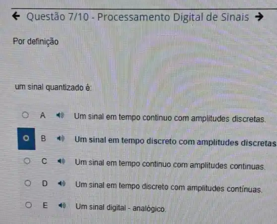 Questão 7/10 - Proc essam ento Digital de Sinais >
Por definição
um sinal quantizado é:
A Um sinal em tempo continuo com amplitudes discretas.
B Umsinal em tempo discreto com amplitudes discretas
C
4) Um sinal em tempo continuo com amplitudes continuas.
D Umsinal em tempo discreto com amplitudes continuas.
E Um sinal digital - analógico