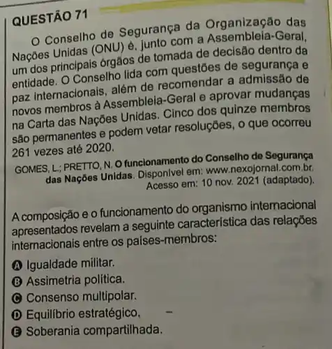 QUESTÃO 71
Conselho de Segurança da Organização das
Nações Unidas (ONU) é, junto com a Assembleia-Geral,
um dos principais brgãos de tomada de decisão dentro da
entidade. O Conselh lida com questōes de segurança e
paz internacionais além de recomendar a admissão de
novos membros a Assembleia-Geral e aprovar mudanças
na Carta das Nações Unidas. Cinco dos quinze membros
são permanentes e podem vetar resoluções, o que ocorreu
261 vezes até 2020.
GOMES, L,; PRETTO, N. 0 funcionamento do Conselho de Segurança
das Nações Unidas . Disponlvel em: www nexojornal.com.br.
Acesso em: 10 nov.2021 (adaptado).
A composição e 0 funcionamento do organismo internacional
apresentation revelam a seguinte característica das relações
internacionals entre os países-membros:
(A) Igualdade militar.
B Assimetria política.
C Consenso multipolar.
D Equilibrio estratégico.
B Soberania compartilhada.