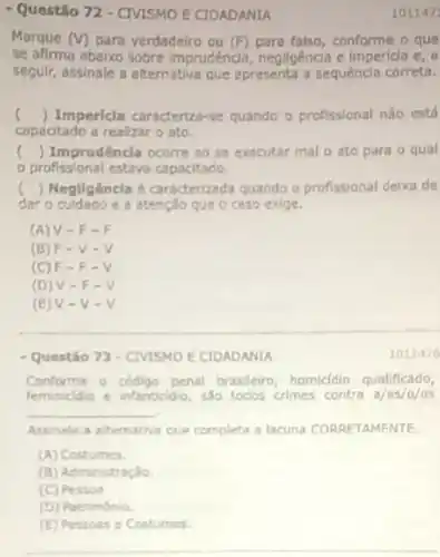 - Questão 72 - CIVISMO E CIDADANIA
1011471
Marque (V) para verdadeiro ou falso, conforme o que
se afima ebaixo sobre imprudência, negligência e impericia e, a
segulr, assinale a alternativa que apresenta a sequencia correta.
c () Impericia caracteriza -se quando o profissional nào está
capacitado a realizar o ato.
( ) Imprudêncla ocorre ao se executar mal o ato para o qual
profissional estava capacitado
c () Negligêncla é caracterizada quando o profissional deixa de
daro cuidedo e a atenção que c caso exige.
(A) V -F-F
(B) F -V-V
(C) F =F-V
(D) V -F-V
(E) V -V-V
1011476
- Questáo 73 - CIVISMO E CIDADANIA
Conforme o codigo penal brasileiro, homicidio qualificado,
feminiddio e infanticidio sao todos crimes contra a/as/o/os
__ .
Assinale a alternativa que completa a lacuna CORRETAMENTE
(A) Costumes.
(B) Administração
(C) Pessos
(D) Património.
(E) Pessoas e Costumes.