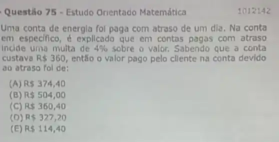 Questão 75 - Estudo Orientado Matemática
Uma conta de energla foi paga com atraso de um dia. Na conta
em especifico, é explicado que em contas pagas com atraso
Incide uma multa de 4%  sobre o valor. Sabendo que a conta
custava R 360 então o valor pago pelo cllente na conta devido
ao atraso fol de:
(A) R 374,40
(B) R 504,00
(C) R 360,40
R 327,20
(E) R 114,40