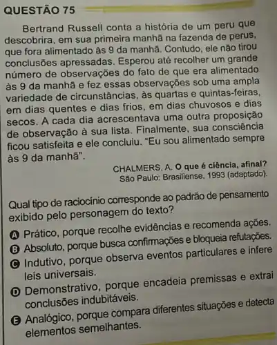 QUESTÃO 75
Bertrand Russell conta a história de um peru que
descobrira, em sua primeira manhã na fazenda de perus,
que fora alimentado às 9 da manhã. Contudo ele não tirou
conclusões apressadas. Esperou até recolher um grande
número de observações do fato de que era alimentado
às 9 da manhã e fez essas observações sob uma ampla
variedade de circunstâncias, às quartas e quintas-feiras,
em dias quentes e dias frios, em dias chuvosos e dias
secos. A cada dia acrescentava uma outra proposição
de observação à sua lista. Finalmente, sua consciência
ficou satisfeita e ele concluiu. "Eu sou alimentado sempre
às 9 da manha".
CHALMERS, A. O que é ciência, afinal?
São Paulo: Brasiliense, 1993 (adaptado).
Qual tipo de raciocínio corresponde ao padrão de pensamento
exibido pelo personagem do texto?
A
Prático, porque recolhe evidências e recomenda ações.
Absoluto, porque busca confimações e bloqueia refutações.
Indutivo, porque observa eventos particulares e infere
leis universais.
(D) Demonstrat ivo, porque encadeia premissas e extrai
conclusōes indubitáveis.
(E) Analógico compara diferentes situações e detecta