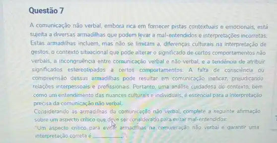 Questão 7
A comunicação não verbal, embora rica em fornecer pistas contextuais e emocionais, está
sujeita a diversas armadilhas que podem levar a mal-entendidos e interpretações incorretas.
Estas armadilhas incluem, mas não se limitam a, diferenças culturais na interpretação de
gestos, o contexto situacional que pode alterar o significado de certos comportamentos não
verbais, a incongruência entre comunicação verbal e não verbal, e a tendência de atribuir
significados estereotipados a certos comportamento 5.A falta de consciência ou
compreensão dessas armadilhas pode resultar em comunicação ineficaz prejudicando
relações interpessoais e profissionais. Portanto uma análise cuidadosa do contexto, bem
como um entendimento das nuances culturais e individuais, é essencial para a interpretação
precisa da comunicação não verbal.
Considerando as armadilhas da comunicação não verbal complete a seguinte afirmação
sobre um aspecto critico que deve ser considerado para evitar mal-entendidos:
"Um aspecto crítico para evitar armadilhas na comunicação não verbal e garantir uma
interpretação correta é __