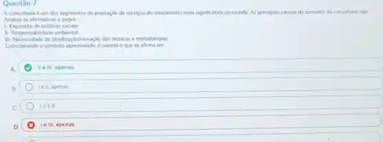 Questão 7
A consultoria é um dos segmentos de prestação de servicos de crescimento mais significativo no mundo. As principais causas do aumento da consultoria são
Analise as afirmativas a seguir:
1- Expansão de politicas socials
II- Responsabilidade ambiental
III-Necessidale de atualitaç/dolnovaçdo das técnicas e metodologias
Considerando o contexto apresentado 6 correto o que se afirma em.
A.	II III, apenas
B	le li, apenas
C	I. IIe III
D.	le III, apenas