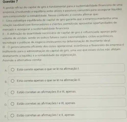 Questão 7
A gestão eficaz do capital de giro é fundamental para a sustentabilidade financeira de uma
empresa, envolvendo o equilibrio entre ativos e passivos correntes para assegurar liquidez
sem comprometer a rentabilidade. Nesse contexto, é correto afirmar que:
I - Uma estratégia equilibrada de capital de giro garante que a empresa mantenha uma
relação saudável com fornecedores e clientes, permitindo aproveitar oportunidades de
mercado e assegurar a sustentabilid ade financeira.
II - A definição da quantidade necessária de capital de giro é influenciada apenas pelo
volume de vendas sendo os outros fatores como sazonalidades, ciclos econômicos,
tecnologia e politicas de negócio irrelevantes na determinação do montante ideal.
III - O gerenciamento eficiente dos ciclos operacional , econômico e financeiro da empresa é
indiferente para a administração do capital de giro, uma vez que esses ciclos não afetam
diretamente a liquidez e a rentabilidade da organização.
Assinale a alternativa correta:
Está correto apenas o que se lê na afirmação I.
Está correto apenas o que se lê na afirmação II.
Estão:corretas as afirmações II e III , apenas.
Estão corretas as afirmações I e III , apenas.
Estão corretas as afirmações I e II apenas.