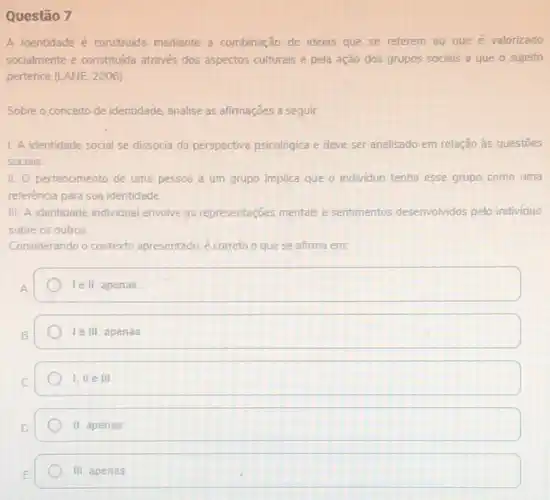 Questão 7
A identidade é construida mediante a combinação de ideias que se referem ao que é valorizado
socialmente e constituida através dos aspectos culturais e pela ação dos grupos sociais a que o sujeito
pertence (LANE, 2006).
Sobre o conceito de identidade, analise as afirmações a seguir:
1. A identidade social se dissocia da perspectiva psicológica e deve ser analisado em relação às questōes
sociais
II. O pertencimento de uma pessoa a um grupo implica que o individuo tenha esse grupo como uma
referência para sua identidade
III. A identidade individual envolve as representaçōes mentais e sentimentos desenvolvidos pelo individuo
sobre os outros.
Considerando o contexto apresentado, é correto o que se afirma em:
A
le II, apenas.
Te III, apenas
I, lle III
II apenas.
III, apenas