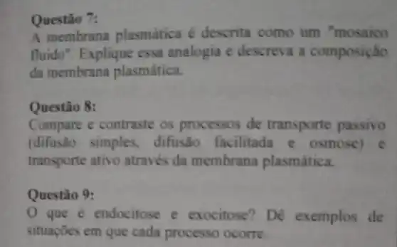 Questão 7:
A membrana plasmática é descrita como um "mosaico
fluido". Explique essa analogia e descreva a composição
da membrana plasmática.
Questão 8:
Compare e contraste os processos de transporte passivo
(difusão simples difusão facilitada e osmose) e
transporte ativo através da membrana plasmática.
Questão 9:
que é endocitose e exocitose? Dê exemplos de
situações em que cada processo ocorre.