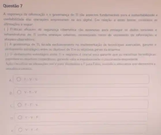 Questão 7
A segurança da informação e a governança de TI são aspectos fundamentais para a sustentabilidade e
conflabilidade das operaçōes empresariais na era digital Em relação a estes temas, considere as
afirmaçōes a seguir:
( ) Práticas eficazes de segurança cibemética são essenciais para proteger os dados sensiveis e
infraestruturas de TI contra ameagas externas, minimizando riscos de vazamento de informações e
ataques cibernéticos.
( ) A governança de TL, focada exclusivamente na implementação de tecnologias avancadas, garante o
alinhamento estratégico entre os objetivos de Tle os objetivos gerais da empresa.
( ) 0 alinhamento estratégico entre Tle negócios é crucial para garantir que as iniciativas tecnologicas
suportem os objetivos corporativos gerando valor e impulsionando o crescimento empresarial.
Apos classificar as afirmações em Vpara Verdadeiro e Fpara Falso, assinale a alternativa que demonstra a
sequência correta:
F-V-V.
V-F-V
F-F-V.
V-V-F
V-F-F