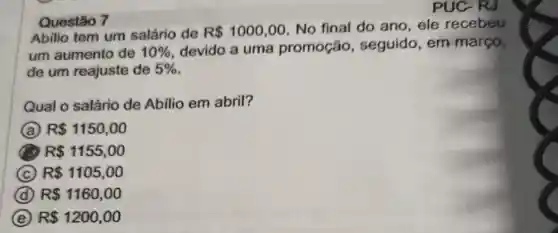 Questão 7
Abilio tem um salário de R 1000,00
No final do ano ele recebeu
um aumento de 10%  devido a uma promoção , seguido, em março,
de um reajuste de 5% 
Qual o salário de Abilio em abril?
A R 1150,00
B R 1155,00
C R 1105,00
D R 1160,00
E R 1200,00