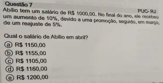 Questão 7
abilio tem um salário de R 1000,00
No final do ano , ele recebeu um aumento de 10% 
devido a uma promoção , seguido, em março,
de um reajuste de 5% 
PUC-RJ
Qual o salário de Abilio em abril?
A R 1150,00
B R 1155,00
C (C) R 1105,00
D R 1160,00
E R 1200,00