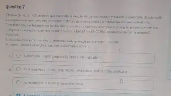 Questão 7
Abrucio ([s.d].p45) destaca que entender a função da gestão escolar mediante a qualidade da educaçǎo
6 compreender que uma das principais métricas para essa andlise é o desempenho dos estudantes
Com base nos conhecimentos da disciplina, avalie as seguintes assercoes e a relação proposta entre elas.
1. Algumas avalhaçóes externas como o SAEB, o ENEM e o ENCCEIA acontecem de forma nacional
PORQUE
II As avaliaçóes externas sao os melhores instrumentos para avaliar os alunos
A respeito dessas assercoes assinale a alternativa correta
Aasserção lé uma proposção talsa e a II, verdadeira
As assercoes I e II são proposições verdadeiras, mas a II nào justifica a I.
As assercoes le II são proposições falsas.