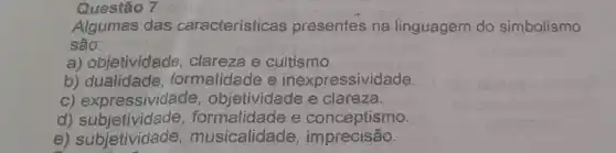 Questão 7
Algumas das características presentes na linguagem do simbolismo
são:
a) objetividade , clareza e cultismo.
b) dualidade formalidade e inexpressividade.
c) expressividade , objetividade e clareza.
d)e conceptismo.
e) subjetividade musicalidade imprecisão.