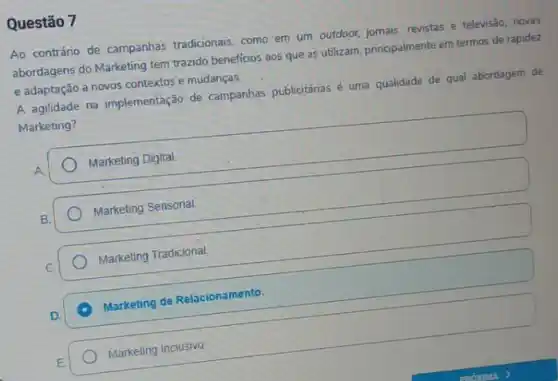 Questão 7
Ao contráno de campanhas tradicionais, como em um outdoor, jomais, revistas e televisão, novas
abordagens do Marketing tem trazido beneficios aos que as utilizam, principalmente em termos de rapidez
e adaptação a novos contextos e mudanças.
A agilidade na implementação de campanhas publicitánas é uma qualidade de qual abordagem de
Marketing?
Marketing Digital
Marketing Sensorial.
Marketing Tradicional.
A Marketing de Relacionamento.
Marketing inclusivo