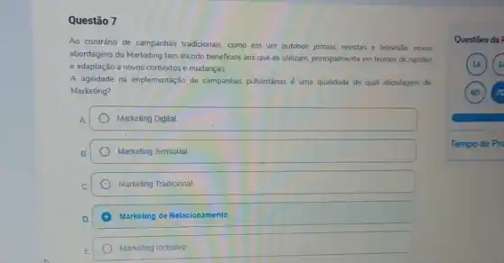 Questão 7
Ao contrário de campanhas tradicionais, como em um outdoor, jornais, revistas e televisão, novas
abordagens do Marketing tem trazido beneficios aos que as utilizam, principalmente em termos de rapidez
e adaptação a novos contextos e mudanças.
A agilidade na implementação de campanhas publicitánias é uma qualidade de qual abordagem de
Marketing?
Marketing Digital
Marketing Sensorial.
Marketing Tradicional
A Marketing de Relacionamento.
Marketing Inclusivo
Questōes da F
1A 2
6D 7
Tempo de Pro