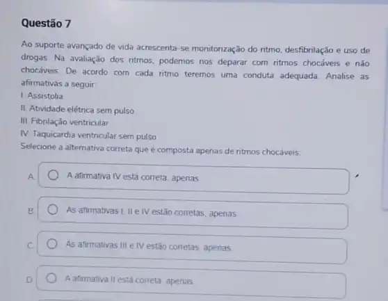 Questão 7
Ao suporte avançado de vida acrescenta-se monitorização do ritmo desfibrilação e uso de
drogas. Na avaliação dos ritmos, podemos nos deparar com ritmos chocáveis e não
chocáveis. De acordo com cada ritmo teremos uma conduta adequada Analise as
afirmativas a seguir.
1. Assistolia
II. Atividade elétrica sem pulso
III. Fibrilação ventricular
IV. Taquicardia ventricular sem pulso
Selecione a alternativa correta que é composta apenas de ritmos chocáveis:
A.
A afirmativa IV está correta, apenas
B.
As afirmativas I, II e IV estão corretas , apenas
As afirmativas III e IV estão corretas, apenas
A afirmativa II está correta, apenas