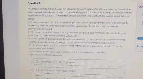 Questão 7
As unidades cristalográficas básicas dos argilominerais aluminossilicatos são compostas por tetraedros de
silicio e octaedros de aluminio. Juntas, as camadas de tetraedro de silicio e de octaedro de aluminio formam
argilominerais do tipo 11 e 2:1 Combase em seus conhecimentos sobre o tema, analise as afirmativas a
seguir
1- Os argilominerais do tipo 11 são formados por uma camada de tetraedro de silicio e uma camada de
octaedro de aluminio, sendo considerados argilominerais mais intemperizados em relação aos
argilominerais do tipo 21
II-Solos com maior predominância de argilominerais do tipo 11 possuem menor capacidade de troca
catiónica (CTC), além de cargas dependentes de pH
III-Solos com maior predominância de argilominerais do tipo 21 possuem maior capacidade de troca
catónica, principalmente pela presença de carga permanente na superficie do argilomineral
IV-Argilominerais do tipo 11 sào menos intempenzados que os argilominerais do tipo 21. e assim
formam solos menos férteis
V-A caulinita é 0 principal argilomineral do tipo 21 presente nos solos brasileiros
Agora, assinale a alternativa correta
As afirmativas I, II e III estão corretas
estão correlas
Que