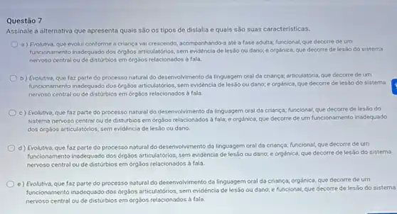 Questão 7
Assinale a alternativa que apresenta quais são os tipos de dislalia e quals são suas caracteristicas.
a) Evolutiva, que evolui conforme a criança val crescendo, acompanhando-a até a fase adulta; funcional,que decorre de um
funcionamento inadequado dos orgalos articulatórios, sem evidéncia de lesão ou dano; e orgánica, que decorre de lesáo do sistema
nervoso central ou de disturbios em órgâos relacionados a fala.
b) Evolutiva, que foz parte do processo natural do desenvolvimento da linguagem oral da criança; articulatória que decorre de um
funcionamento inadequado dos orgáos articulatórios, sem evidéncia de lesso ou dano; e orgânica, que decorre de lesão do sistema
nervoso central ou de disturbios em 6rgãos relacionados à fala
c) Evolutiva, que faz parte do processo natural do desenvolvimento da linguagem oral da criança; funcional que decorre de lesão do
sistema nervoso central ou de distúrbios em órgãos relacionados à fala; e orgánica, que decorre de um funcionamento inadequado
dos órgãos articulatórios, sem evidéncia de lesão ou dano.
d) Evolutiva, que faz parte do processo natural do desenvolvimento da linguagem oral da criança; funcional,que decorre de um
funcionamento inadequado dos orgãos articulatórios, sem evidéncia de lesão ou dano; e orgánica, que decorre de lesão do sistema
nervoso central ou de disturbios em órgãos relacionados a fala
e) Evolutiva, que faz parte do processo natural do desenvolvimento da linguagem oral da criança; orgânica que decorre de um
funcionamento inadequado dos orgãos articulatórios, sem evidència de lesão ou dano; e funcional, que decorre de lesão do sistema
nervoso central ou de disturbios em órgãos relacionados d fala.