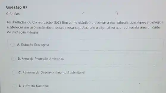 Questão #7
Ciências
As Unidades de Conservação (UC) têm como objetivo preservar áreas naturais com riqueza biológica
e oferecer um uso sustentável desses recursos. Assinale a alternativa que representa uma unidade
de proteção integral
A. Estação Ecológica
B. Área de Proteção Ambienta
C. Reserva de Desenvolvimento Sustentável
D. Floresta Naciona