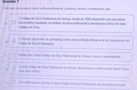 Questão 7
Com base nos éstudos sobre a etica profissional podemos afirmar corretamente que
Código de Etica Profissional do Serviço Social de 1986 amparado sob uma teoria
A	funcionalista inaugurou na históna da ética profissional a perspectiva critica em seus
Códigos de Etica
Servico Social nǎo se caracteriza como uma profissão liberal uma vez que possui um
B.
Código de Elica Profissional
c	Temos que o atual Código de Elica Profissional do Servico Social é corporativista
atual Codigo de Etica Profissional do Servico Social possui a democracia liberal como
D.
valor ético central.
E
pluralismo está contido no atual Codigo de Etica Profissional um enquanto principlo